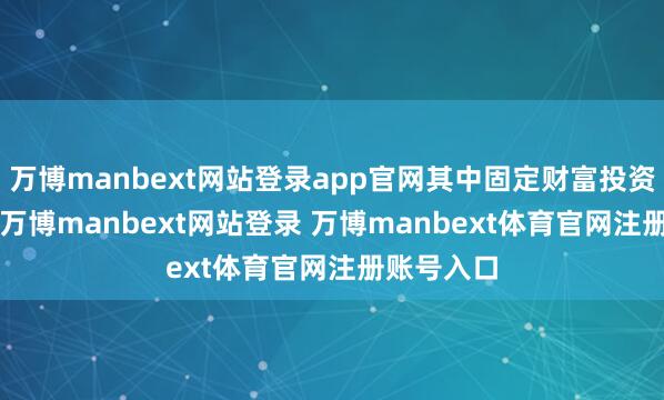 万博manbext网站登录app官网其中固定财富投资3.5亿元-万博manbext网站登录 万博manbext体育官网注册账号入口