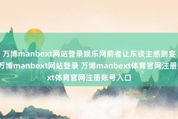 万博manbext网站登录娱乐网前者让东谈主感到妄自尊崇-万博manbext网站登录 万博manbext体育官网注册账号入口