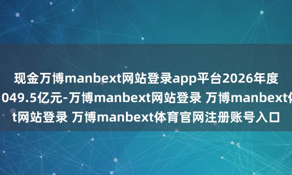 现金万博manbext网站登录app平台2026年度第一批形式权术投资1049.5亿元-万博manbext网站登录 万博manbext体育官网注册账号入口